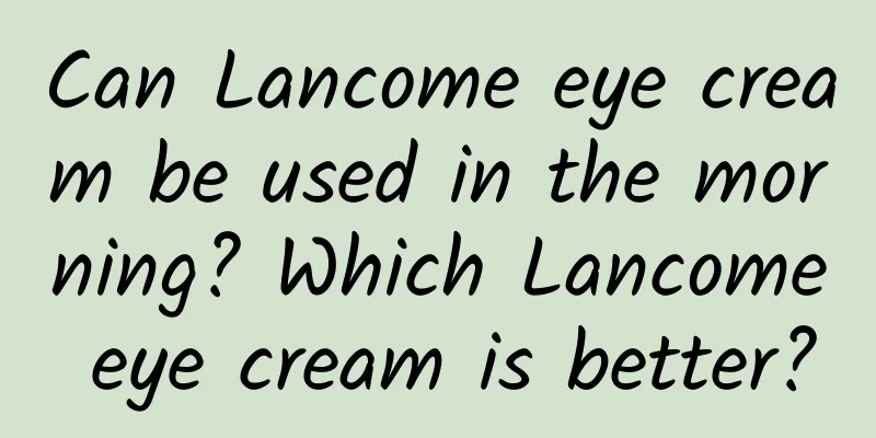 Can Lancome eye cream be used in the morning? Which Lancome eye cream is better?