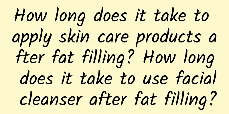 How long does it take to apply skin care products after fat filling? How long does it take to use facial cleanser after fat filling?
