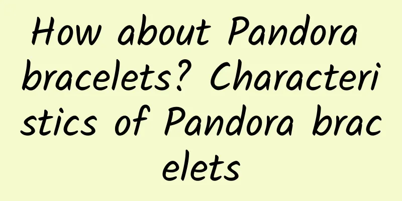 How about Pandora bracelets? Characteristics of Pandora bracelets