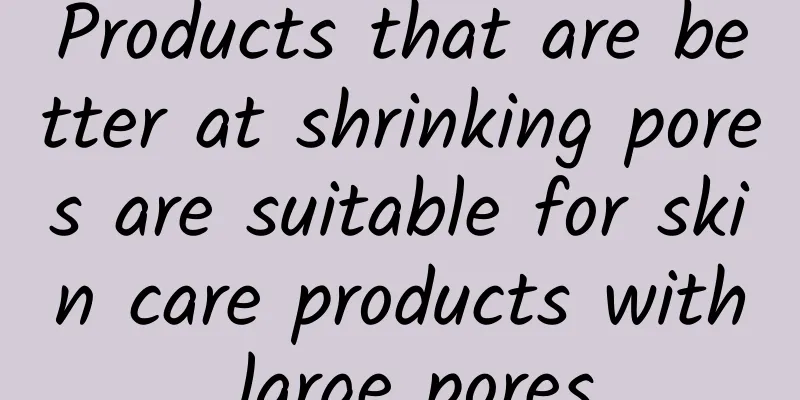 Products that are better at shrinking pores are suitable for skin care products with large pores