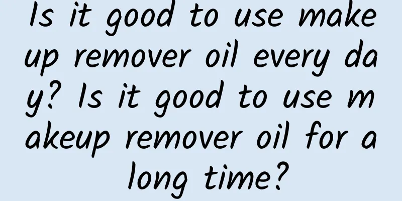 Is it good to use makeup remover oil every day? Is it good to use makeup remover oil for a long time?