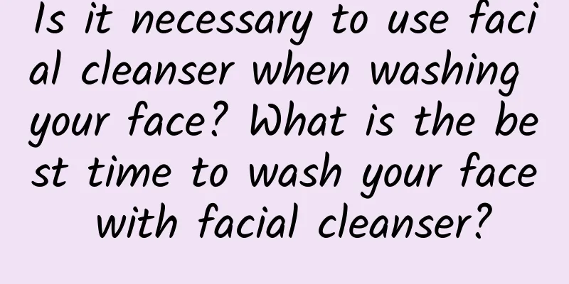 Is it necessary to use facial cleanser when washing your face? What is the best time to wash your face with facial cleanser?