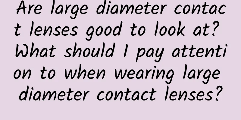 Are large diameter contact lenses good to look at? What should I pay attention to when wearing large diameter contact lenses?