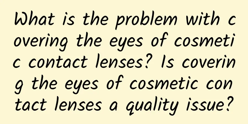 What is the problem with covering the eyes of cosmetic contact lenses? Is covering the eyes of cosmetic contact lenses a quality issue?