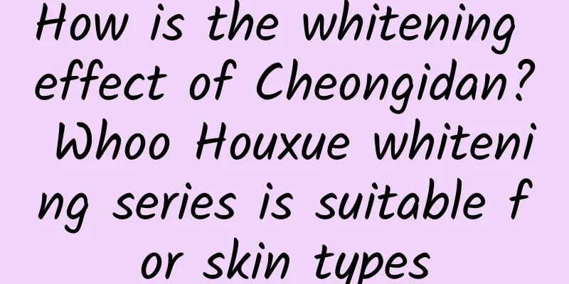 How is the whitening effect of Cheongidan? Whoo Houxue whitening series is suitable for skin types