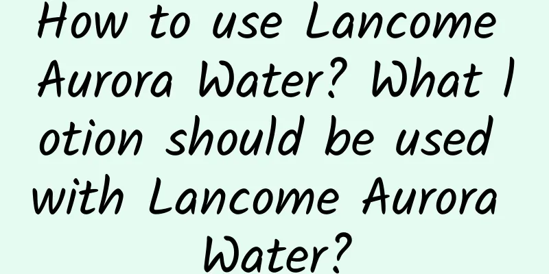 How to use Lancome Aurora Water? What lotion should be used with Lancome Aurora Water?