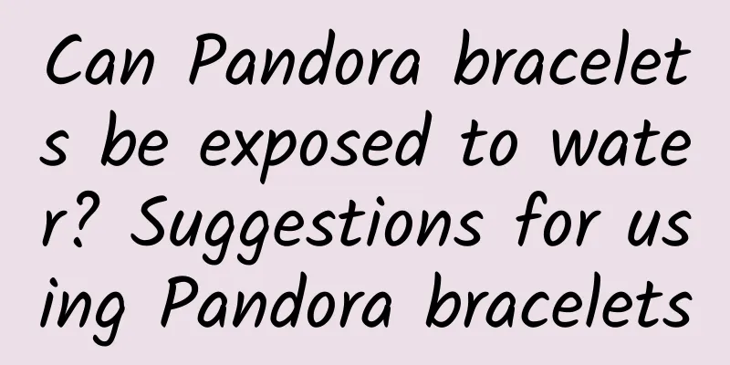 Can Pandora bracelets be exposed to water? Suggestions for using Pandora bracelets