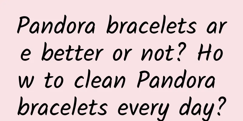 Pandora bracelets are better or not? How to clean Pandora bracelets every day?