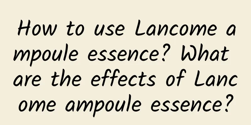 How to use Lancome ampoule essence? What are the effects of Lancome ampoule essence?