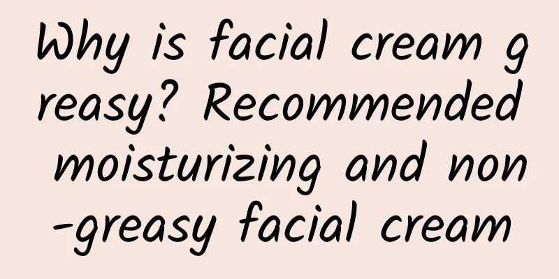 Why is facial cream greasy? Recommended moisturizing and non-greasy facial cream