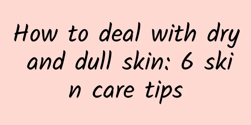 How to deal with dry and dull skin: 6 skin care tips