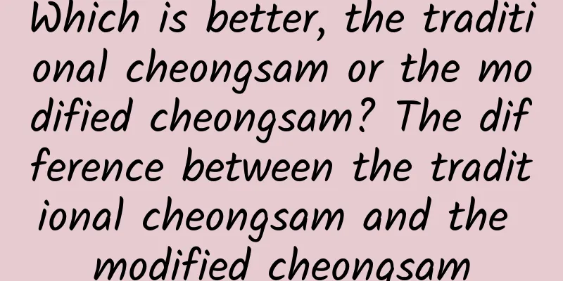 Which is better, the traditional cheongsam or the modified cheongsam? The difference between the traditional cheongsam and the modified cheongsam