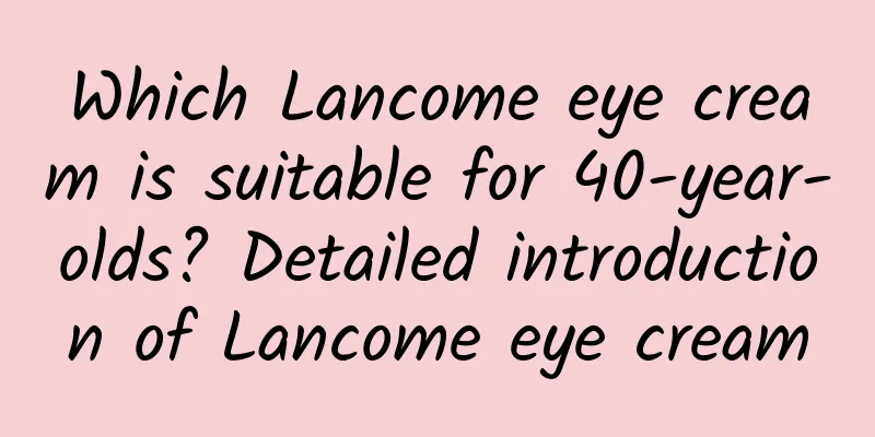 Which Lancome eye cream is suitable for 40-year-olds? Detailed introduction of Lancome eye cream