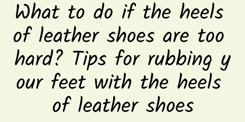 What to do if the heels of leather shoes are too hard? Tips for rubbing your feet with the heels of leather shoes