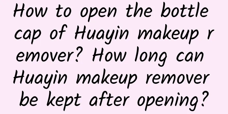 How to open the bottle cap of Huayin makeup remover? How long can Huayin makeup remover be kept after opening?