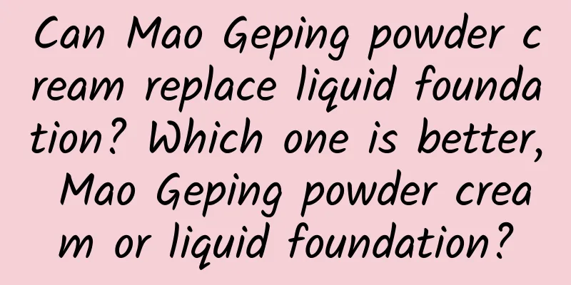 Can Mao Geping powder cream replace liquid foundation? Which one is better, Mao Geping powder cream or liquid foundation?