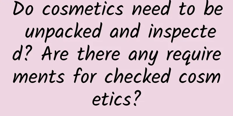 Do cosmetics need to be unpacked and inspected? Are there any requirements for checked cosmetics?