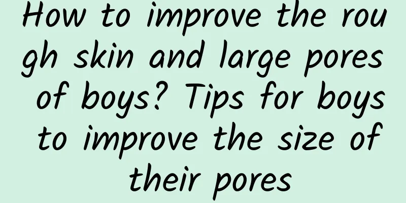 How to improve the rough skin and large pores of boys? Tips for boys to improve the size of their pores