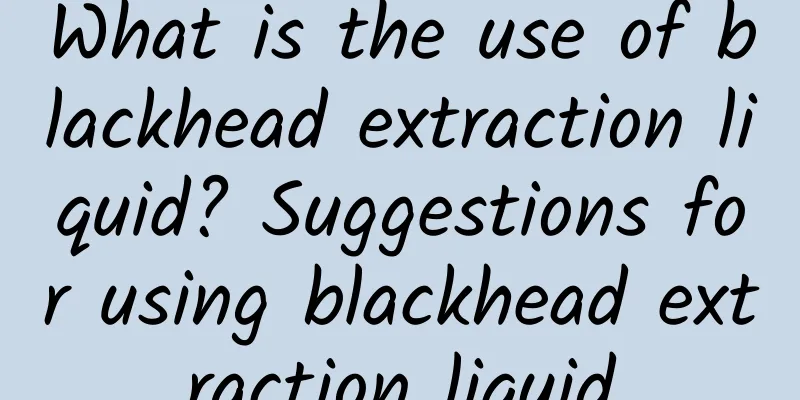 What is the use of blackhead extraction liquid? Suggestions for using blackhead extraction liquid