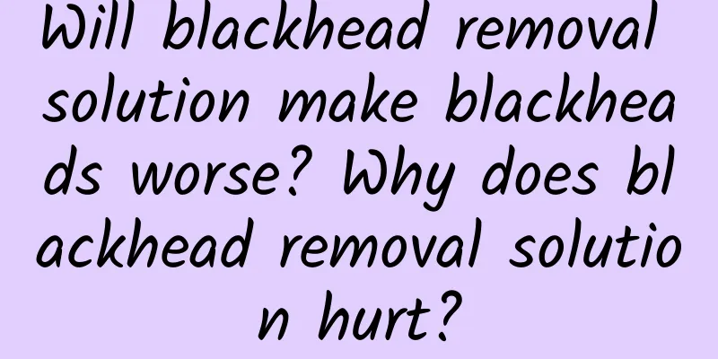 Will blackhead removal solution make blackheads worse? Why does blackhead removal solution hurt?