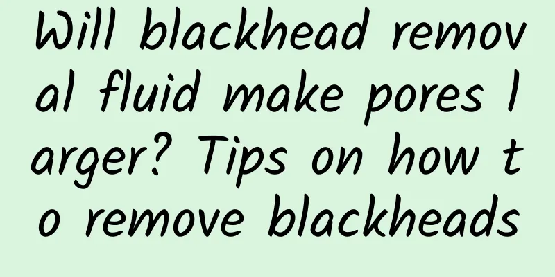 Will blackhead removal fluid make pores larger? Tips on how to remove blackheads