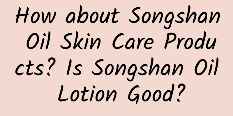 How about Songshan Oil Skin Care Products? Is Songshan Oil Lotion Good?