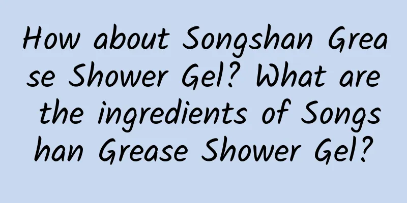 How about Songshan Grease Shower Gel? What are the ingredients of Songshan Grease Shower Gel?