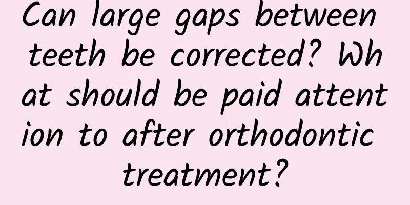 Can large gaps between teeth be corrected? What should be paid attention to after orthodontic treatment?