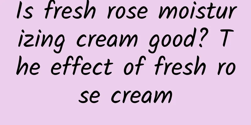 Is fresh rose moisturizing cream good? The effect of fresh rose cream