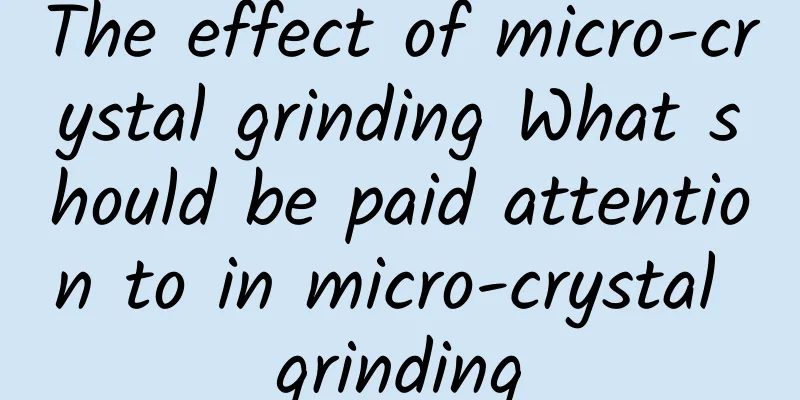 The effect of micro-crystal grinding What should be paid attention to in micro-crystal grinding