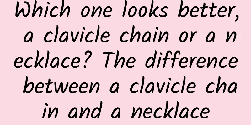 Which one looks better, a clavicle chain or a necklace? The difference between a clavicle chain and a necklace