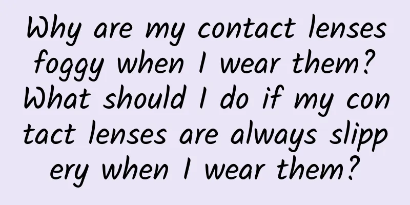 Why are my contact lenses foggy when I wear them? What should I do if my contact lenses are always slippery when I wear them?