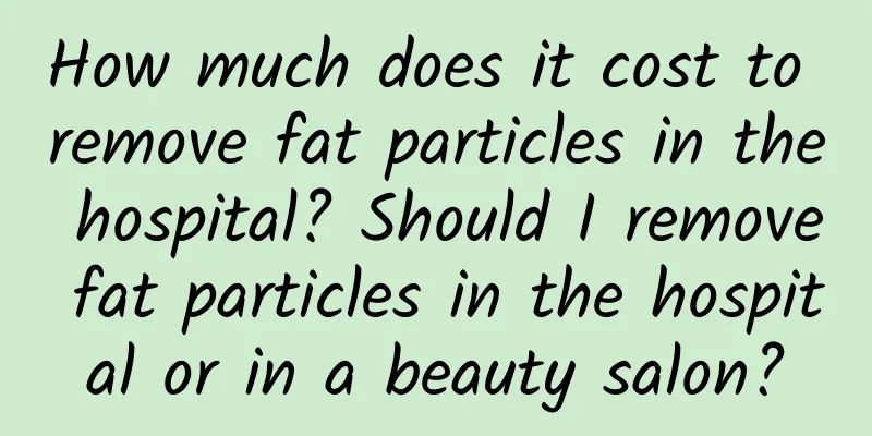 How much does it cost to remove fat particles in the hospital? Should I remove fat particles in the hospital or in a beauty salon?