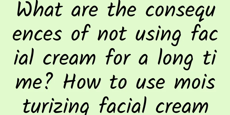 What are the consequences of not using facial cream for a long time? How to use moisturizing facial cream