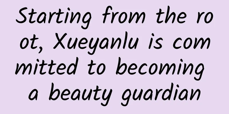Starting from the root, Xueyanlu is committed to becoming a beauty guardian