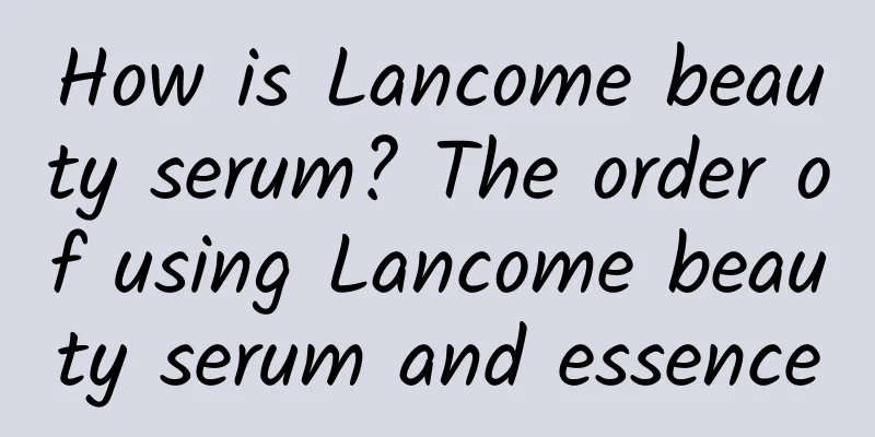 How is Lancome beauty serum? The order of using Lancome beauty serum and essence