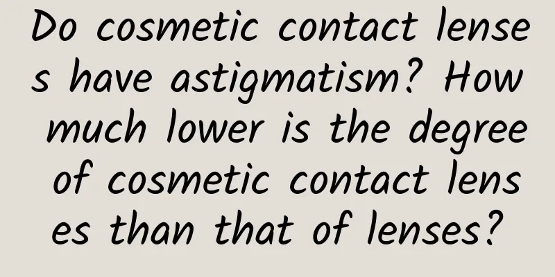 Do cosmetic contact lenses have astigmatism? How much lower is the degree of cosmetic contact lenses than that of lenses?