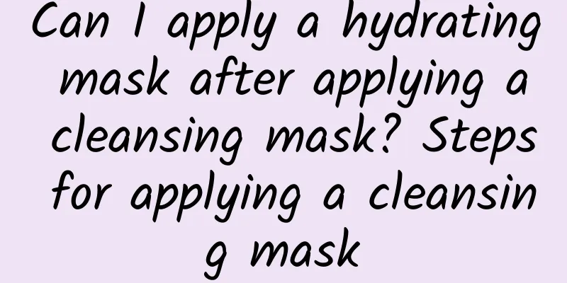 Can I apply a hydrating mask after applying a cleansing mask? Steps for applying a cleansing mask