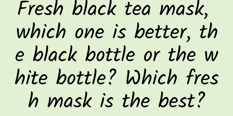 Fresh black tea mask, which one is better, the black bottle or the white bottle? Which fresh mask is the best?