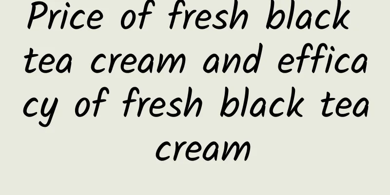 Price of fresh black tea cream and efficacy of fresh black tea cream