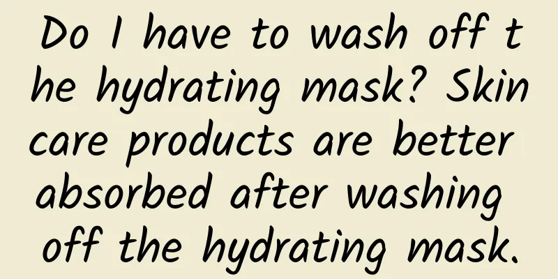 Do I have to wash off the hydrating mask? Skincare products are better absorbed after washing off the hydrating mask.