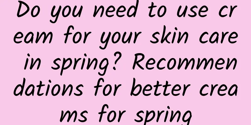 Do you need to use cream for your skin care in spring? Recommendations for better creams for spring