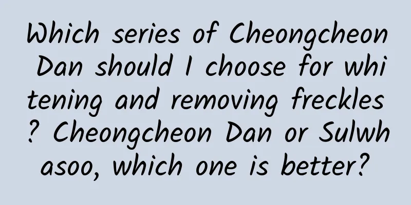 Which series of Cheongcheon Dan should I choose for whitening and removing freckles? Cheongcheon Dan or Sulwhasoo, which one is better?