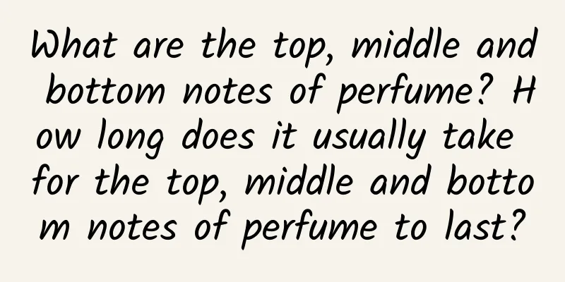 What are the top, middle and bottom notes of perfume? How long does it usually take for the top, middle and bottom notes of perfume to last?