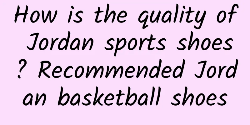 How is the quality of Jordan sports shoes? Recommended Jordan basketball shoes