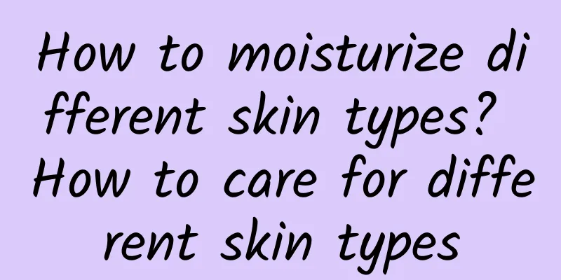 How to moisturize different skin types? How to care for different skin types