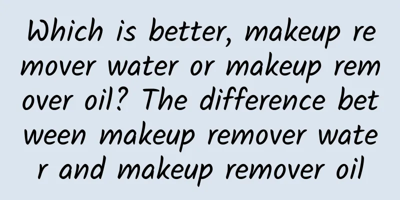 Which is better, makeup remover water or makeup remover oil? The difference between makeup remover water and makeup remover oil