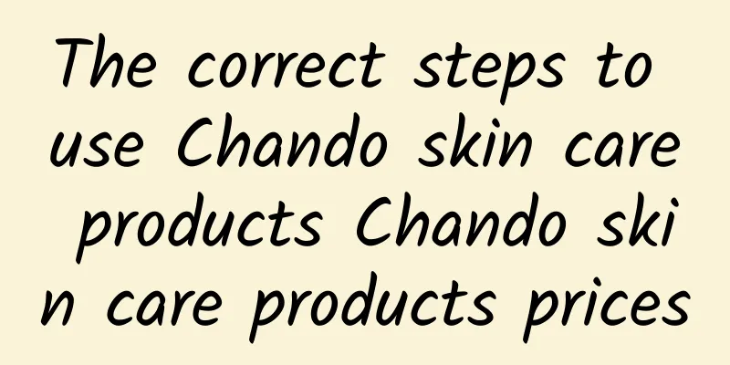 The correct steps to use Chando skin care products Chando skin care products prices