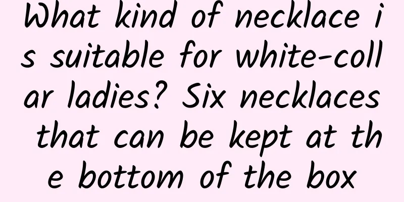 What kind of necklace is suitable for white-collar ladies? Six necklaces that can be kept at the bottom of the box