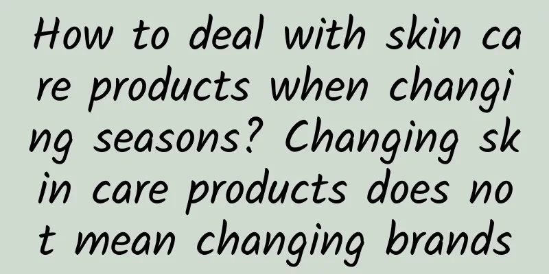 How to deal with skin care products when changing seasons? Changing skin care products does not mean changing brands